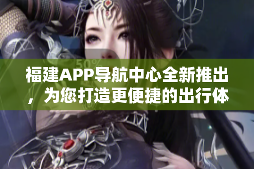 福建APP導(dǎo)航中心全新推出，為您打造更便捷的出行體驗