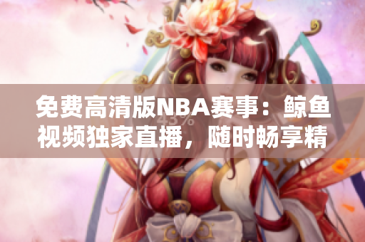 免費(fèi)高清版NBA賽事：鯨魚視頻獨(dú)家直播，隨時暢享精彩比賽!