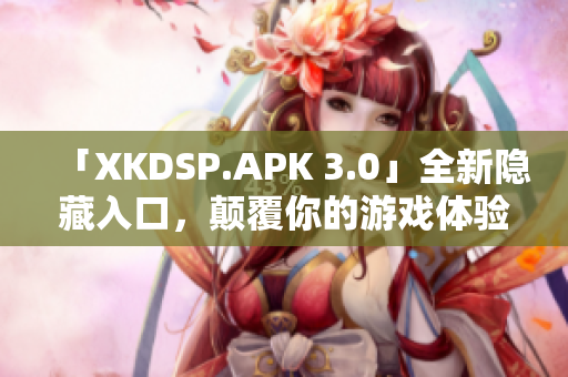 「XKDSP.APK 3.0」全新隱藏入口，顛覆你的游戲體驗