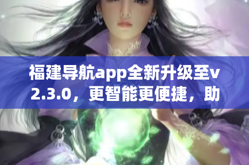 福建導(dǎo)航app全新升級(jí)至v2.3.0，更智能更便捷，助您暢游福建美景