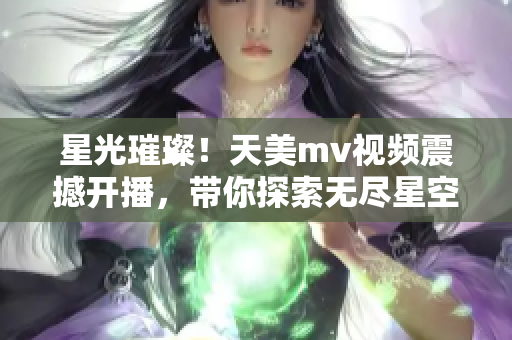 星光璀璨！天美m(xù)v視頻震撼開播，帶你探索無盡星空奇觀