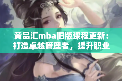 黃品匯mba舊版課程更新：打造卓越管理者，提升職業(yè)素養(yǎng)