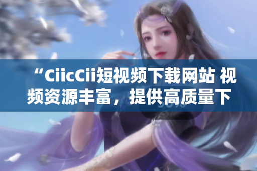 “CiicCii短視頻下載網(wǎng)站 視頻資源豐富，提供高質(zhì)量下載服務(wù)”