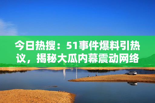 今日熱搜：51事件爆料引熱議，揭秘大瓜內幕震動網(wǎng)絡