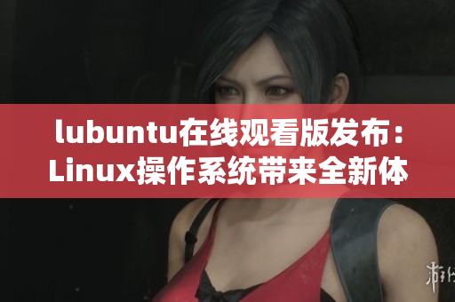 lubuntu在線觀看版發(fā)布：Linux操作系統(tǒng)帶來(lái)全新體驗(yàn)