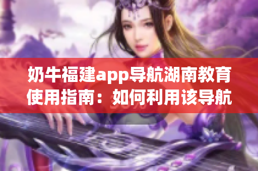 奶牛福建app導航湖南教育使用指南：如何利用該導航系統(tǒng)獲取湖南教育資源？