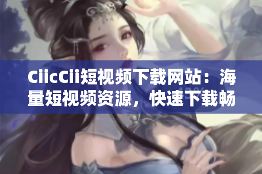 CiicCii短視頻下載網(wǎng)站：海量短視頻資源，快速下載暢享精彩內(nèi)容