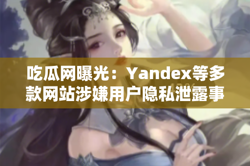 吃瓜網(wǎng)曝光：Yandex等多款網(wǎng)站涉嫌用戶隱私泄露事件詳情揭秘