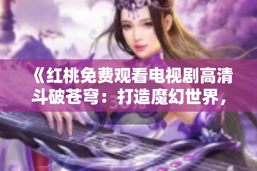 《紅桃免費觀看電視劇高清斗破蒼穹：打造魔幻世界，全新呈現(xiàn)史詩之作》