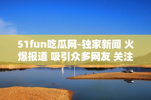 51fun吃瓜網(wǎng)-獨家新聞 火爆報道 吸引眾多網(wǎng)友 關注熱點話題