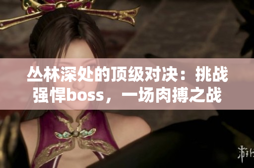 叢林深處的頂級(jí)對(duì)決：挑戰(zhàn)強(qiáng)悍boss，一場(chǎng)肉搏之戰(zhàn)