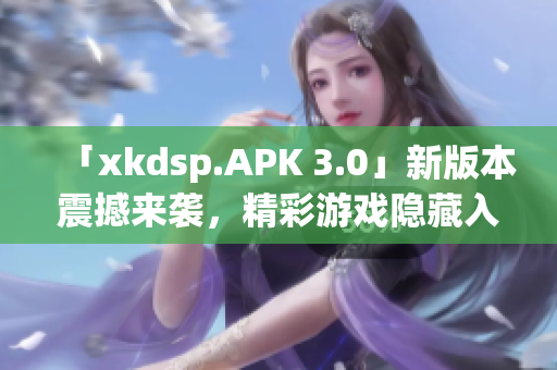 「xkdsp.APK 3.0」新版本震撼來襲，精彩游戲隱藏入口大揭秘