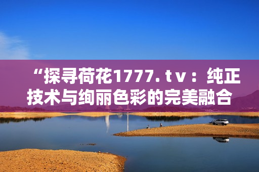 “探尋荷花1777. tⅴ：純正技術(shù)與絢麗色彩的完美融合”