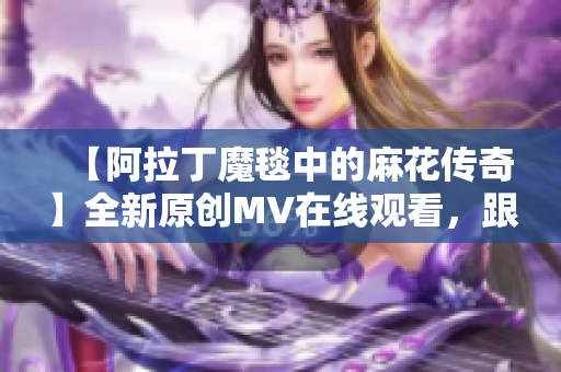 【阿拉丁魔毯中的麻花傳奇】全新原創(chuàng)MV在線觀看，跟隨魔毯異世界奇遇【視頻】