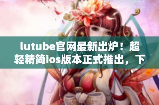 lutube官網(wǎng)最新出爐！超輕精簡ios版本正式推出，下載暢享高品質觀影新體驗