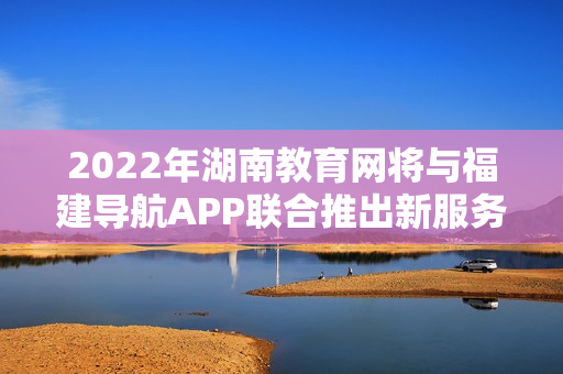 2022年湖南教育網(wǎng)將與福建導航APP聯(lián)合推出新服務(wù)