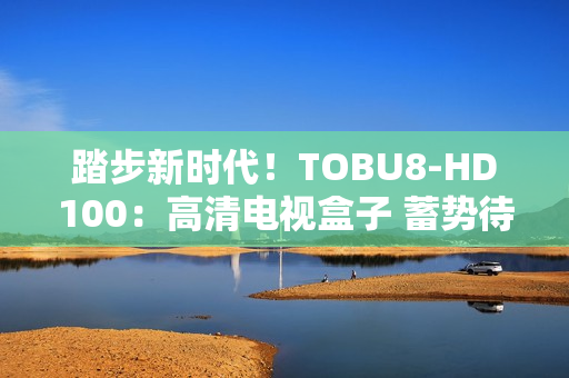 踏步新時代！TOBU8-HD100：高清電視盒子 蓄勢待發(fā)