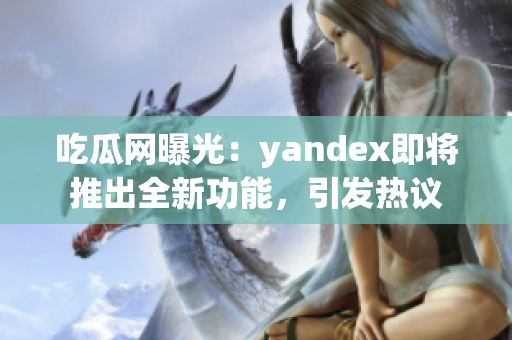 吃瓜網(wǎng)曝光：yandex即將推出全新功能，引發(fā)熱議