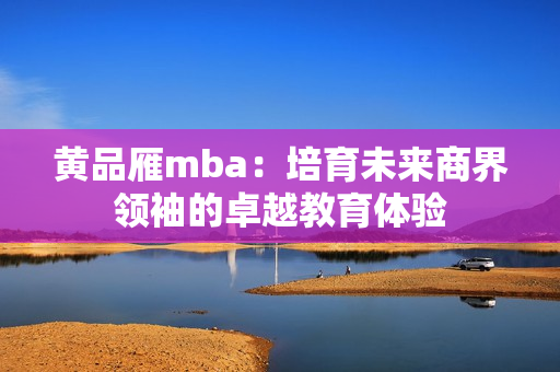 黃品雁mba：培育未來商界領(lǐng)袖的卓越教育體驗(yàn)