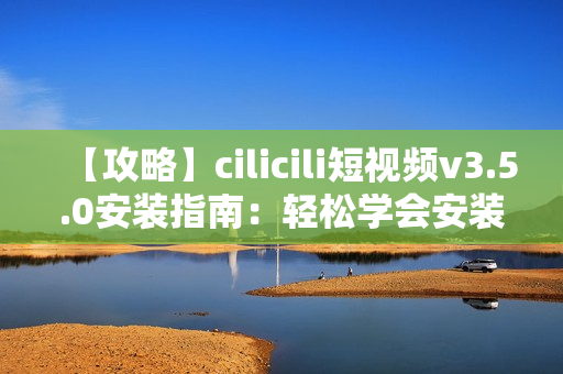 【攻略】cilicili短視頻v3.5.0安裝指南：輕松學(xué)會(huì)安裝步驟及注意事項(xiàng)