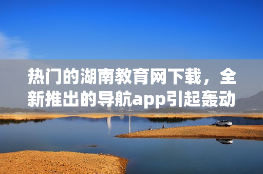 熱門的湖南教育網(wǎng)下載，全新推出的導(dǎo)航app引起轟動(dòng)