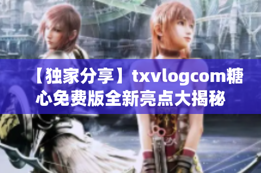 【獨家分享】txvlogcom糖心免費版全新亮點大揭秘