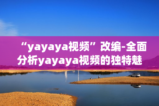 “yayaya視頻”改編-全面分析yayaya視頻的獨特魅力以及它對用戶的廣泛影響