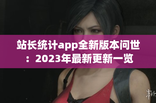 站長統(tǒng)計(jì)app全新版本問世：2023年最新更新一覽