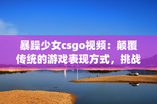 暴躁少女csgo視頻：顛覆傳統(tǒng)的游戲表現(xiàn)方式，挑戰(zhàn)極限的實力與耐心!