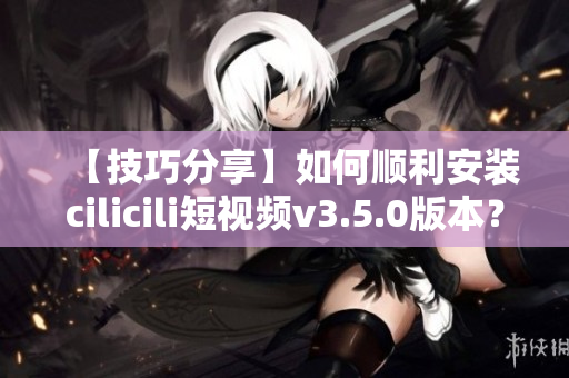 【技巧分享】如何順利安裝cilicili短視頻v3.5.0版本？