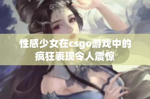 性感少女在csgo游戲中的瘋狂表現(xiàn)令人震驚