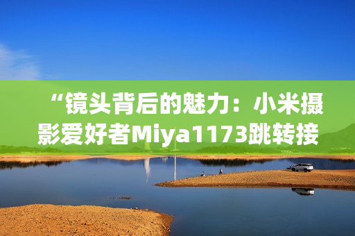 “鏡頭背后的魅力：小米攝影愛好者Miya1173跳轉(zhuǎn)接口揭秘”