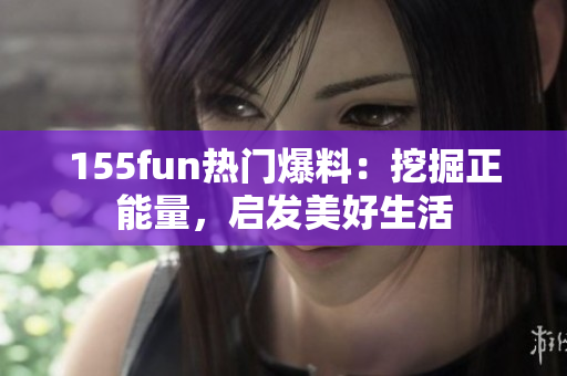 155fun熱門(mén)爆料：挖掘正能量，啟發(fā)美好生活