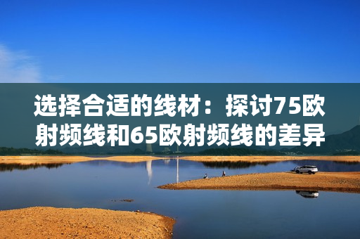 選擇合適的線材：探討75歐射頻線和65歐射頻線的差異