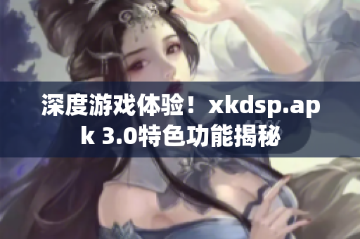 深度游戲體驗(yàn)！xkdsp.apk 3.0特色功能揭秘