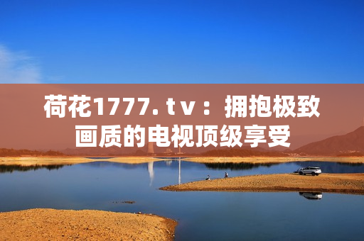 荷花1777. tⅴ：擁抱極致畫(huà)質(zhì)的電視頂級(jí)享受