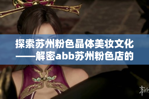 探索蘇州粉色晶體美妝文化——解密abb蘇州粉色店的魅力與色彩