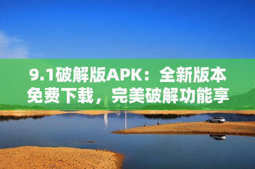 9.1破解版APK：全新版本免費(fèi)下載，完美破解功能享受。