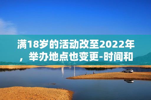 滿18歲的活動改至2022年，舉辦地點也變更-時間和地點變更，活動滿18歲歲。