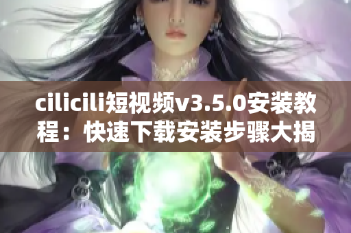 cilicili短視頻v3.5.0安裝教程：快速下載安裝步驟大揭秘