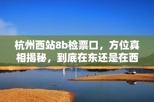 杭州西站8b檢票口，方位真相揭秘，到底在東還是在西？