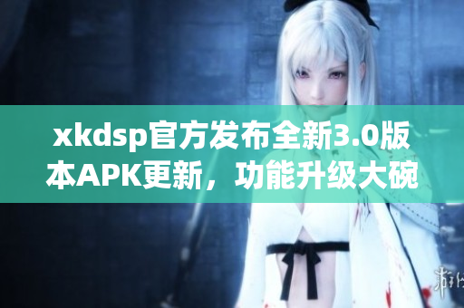 xkdsp官方發(fā)布全新3.0版本APK更新，功能升級(jí)大碗瓦盆，趕快來(lái)體驗(yàn)吧