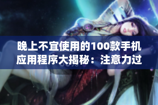 晚上不宜使用的100款手機應用程序大揭秘：注意力過度、睡眠質(zhì)量受損，謹慎選擇你的App時刻!