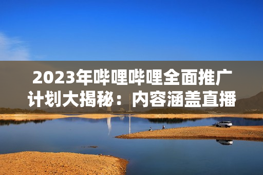 2023年嗶哩嗶哩全面推廣計劃大揭秘：內容涵蓋直播、UP主、游戲等多個領域