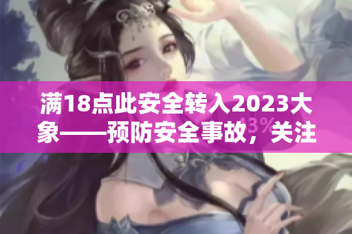 滿18點此安全轉(zhuǎn)入2023大象——預(yù)防安全事故，關(guān)注2023年安全挑戰(zhàn)