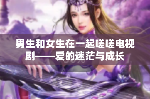 男生和女生在一起嗟嗟電視劇——愛的迷茫與成長(zhǎng)