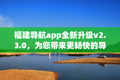 福建導(dǎo)航app全新升級(jí)v2.3.0，為您帶來更暢快的導(dǎo)航體驗(yàn)