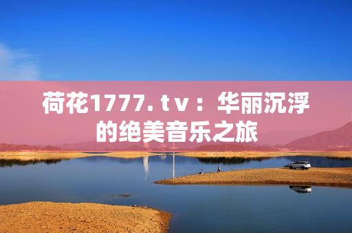 荷花1777. tⅴ：華麗沉浮的絕美音樂之旅