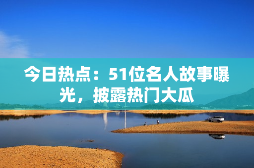 今日熱點(diǎn)：51位名人故事曝光，披露熱門大瓜