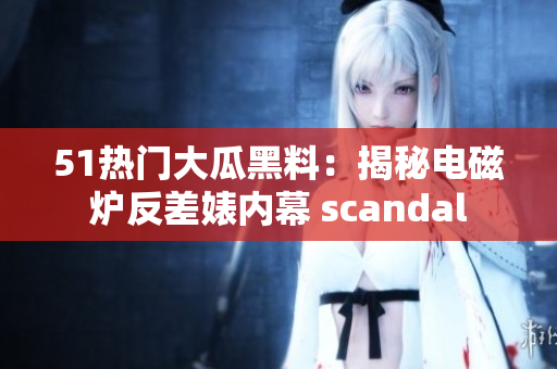 51熱門大瓜黑料：揭秘電磁爐反差婊內(nèi)幕 scandal